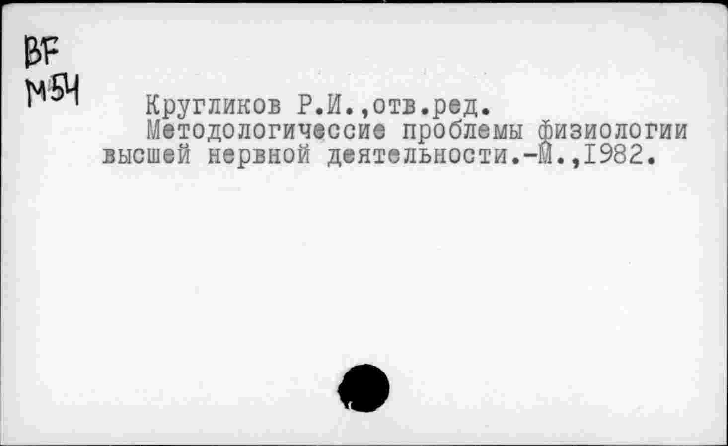 ﻿№ ]м5Ч
Кругликов Р.И.,отв.ред.
Методологические проблемы физиологии высшей нервной деятельности.-М.,1982.